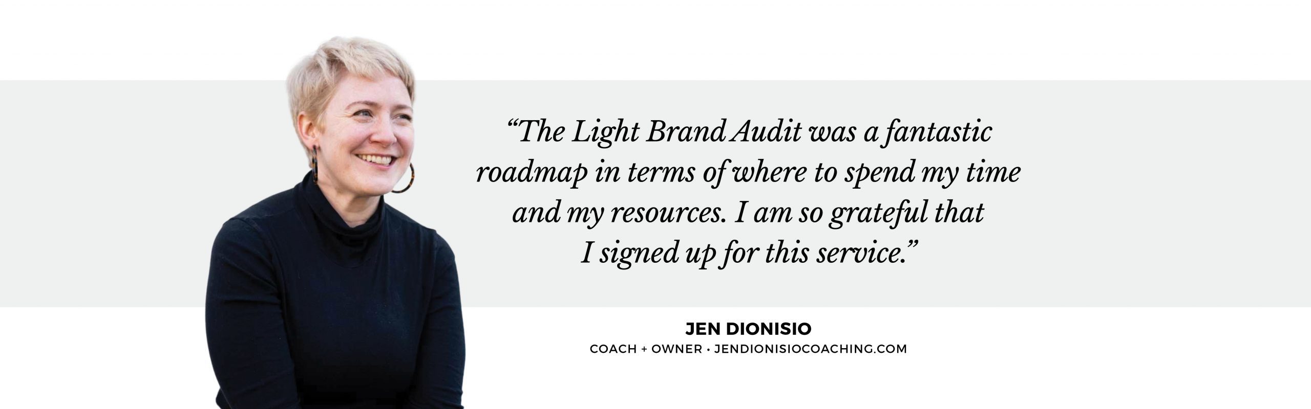 Jen D_testimonial Image of a white woman with short blonde hair, hoop earrings, and a black top next to a quote that says, "The Light Brand Identity Audit was a fantastic roadmap in terms of where to spend my time and my resources. I am so grateful that I signed up for this service." - Jen Dionisio, Coach + Owner, jendionisiocoaching(dot)com